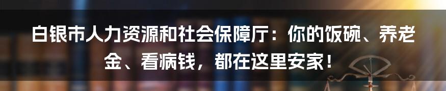 白银市人力资源和社会保障厅:你的饭碗、养老金、看病钱,都在这里安家!