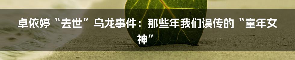 卓依婷“去世”乌龙事件：那些年我们误传的“童年女神”