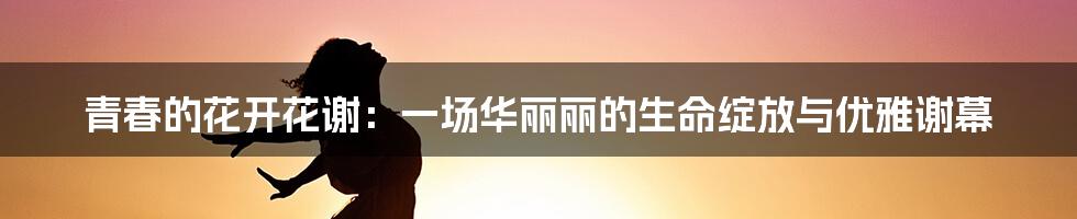 青春的花开花谢：一场华丽丽的生命绽放与优雅谢幕