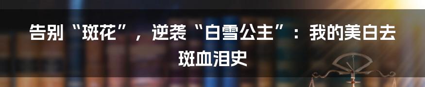 告别“斑花”，逆袭“白雪公主”：我的美白去斑血泪史