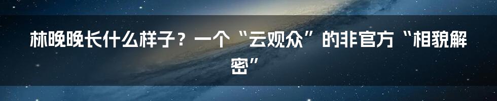 林晚晚长什么样子？一个“云观众”的非官方“相貌解密”