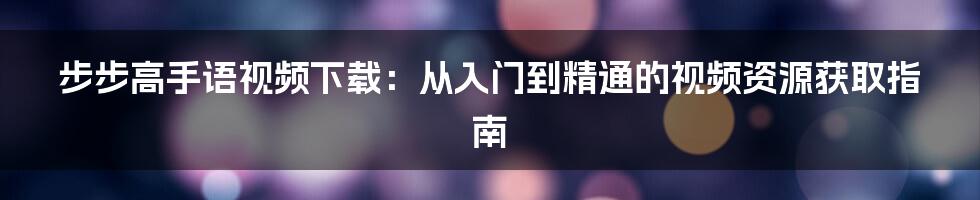 步步高手语视频下载:从入门到精通的视频资源获取指南