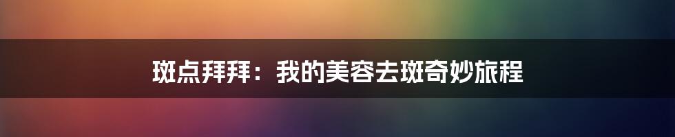 斑点拜拜：我的美容去斑奇妙旅程