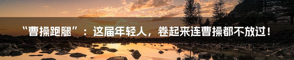 “曹操跑腿”：这届年轻人，卷起来连曹操都不放过！