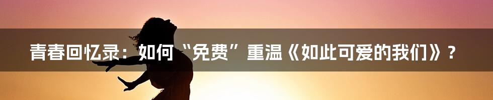青春回忆录:如何“免费”重温《如此可爱的我们》?