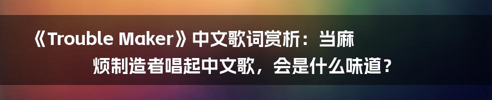 《Trouble Maker》中文歌词赏析：当麻烦制造者唱起中文歌，会是什么味道？