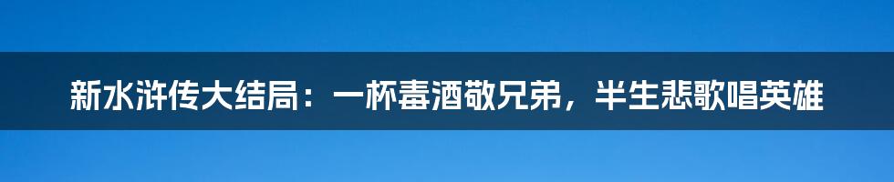 新水浒传大结局：一杯毒酒敬兄弟，半生悲歌唱英雄