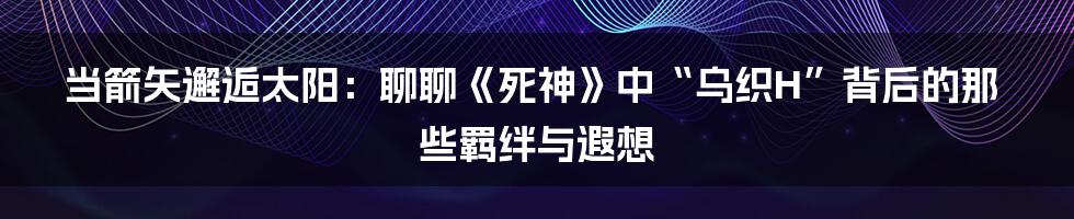 当箭矢邂逅太阳:聊聊《死神》中“乌织H”背后的那些羁绊与遐想