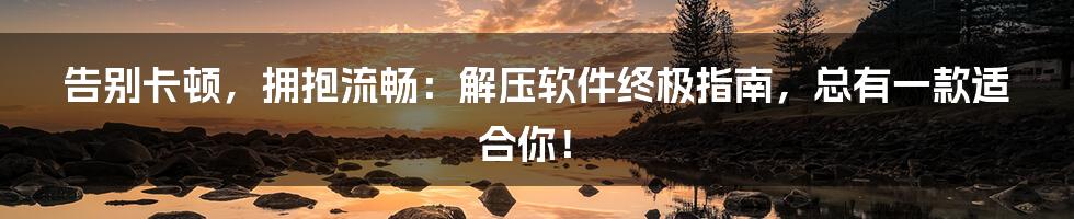 告别卡顿，拥抱流畅：解压软件终极指南，总有一款适合你！
