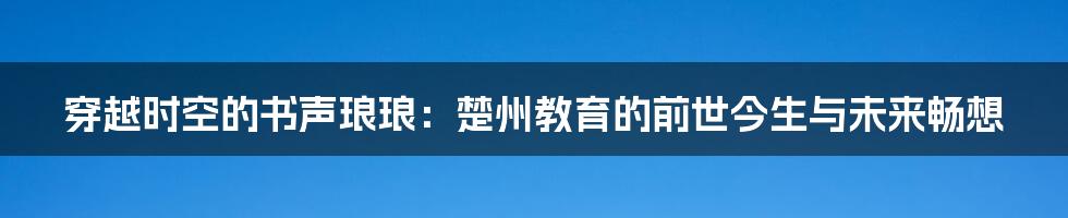穿越时空的书声琅琅：楚州教育的前世今生与未来畅想