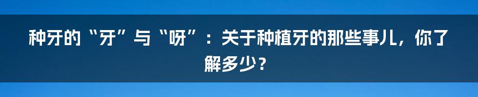 种牙的“牙”与“呀”：关于种植牙的那些事儿，你了解多少？