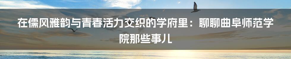 在儒风雅韵与青春活力交织的学府里：聊聊曲阜师范学院那些事儿
