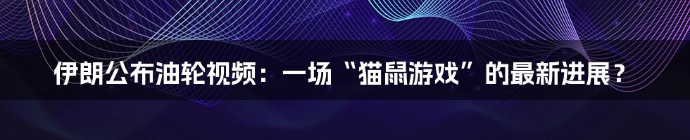 伊朗公布油轮视频:一场“猫鼠游戏”的最新进展?