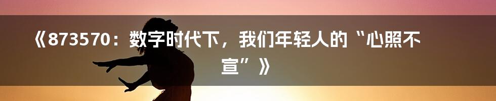 《873570：数字时代下，我们年轻人的“心照不宣”》