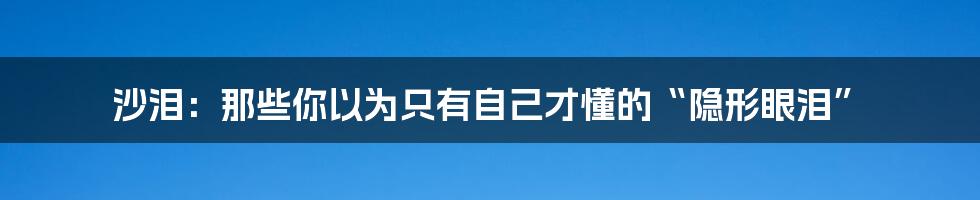沙泪：那些你以为只有自己才懂的“隐形眼泪”