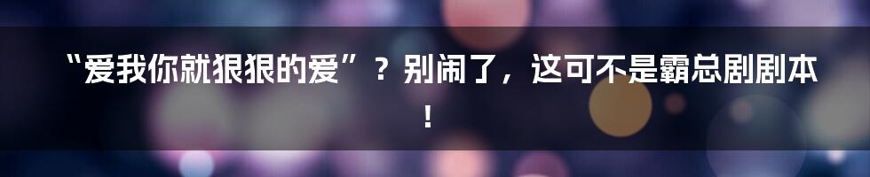 “爱我你就狠狠的爱”？别闹了，这可不是霸总剧剧本！