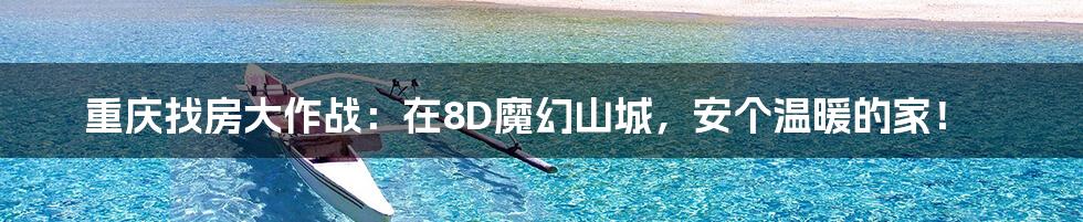 重庆找房大作战:在8D魔幻山城,安个温暖的家!