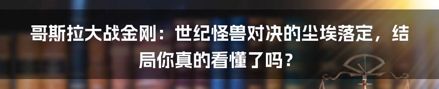 哥斯拉大战金刚：世纪怪兽对决的尘埃落定，结局你真的看懂了吗？