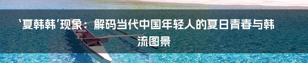 ‘夏韩韩’现象：解码当代中国年轻人的夏日青春与韩流图景