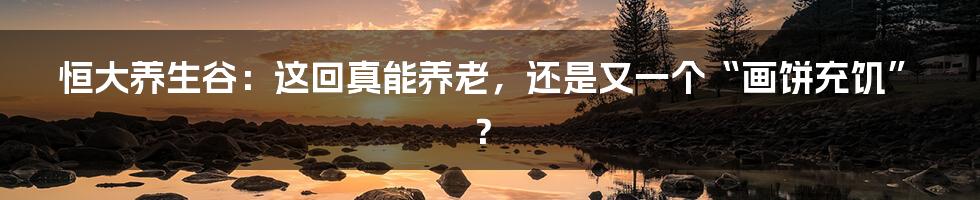 恒大养生谷：这回真能养老，还是又一个“画饼充饥”？