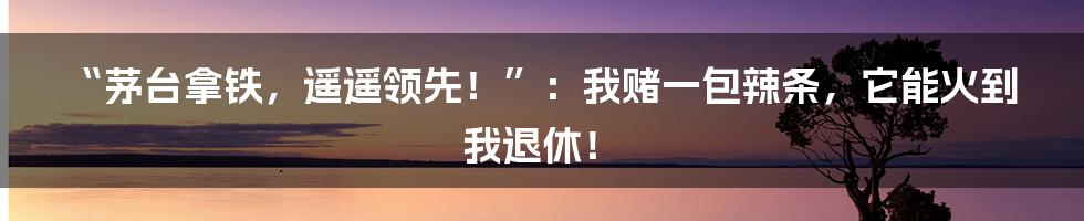 “茅台拿铁，遥遥领先！”：我赌一包辣条，它能火到我退休！