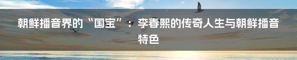 朝鲜播音界的“国宝”：李春熙的传奇人生与朝鲜播音特色