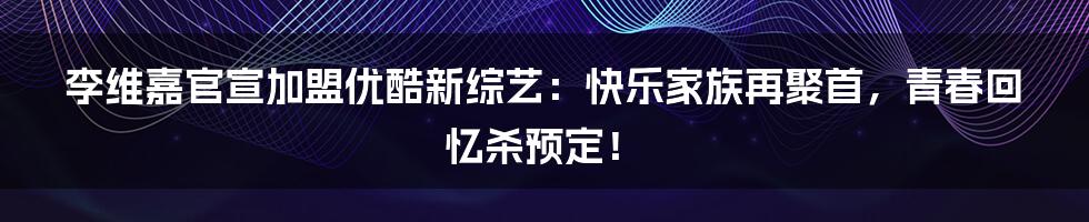 李维嘉官宣加盟优酷新综艺：快乐家族再聚首，青春回忆杀预定！