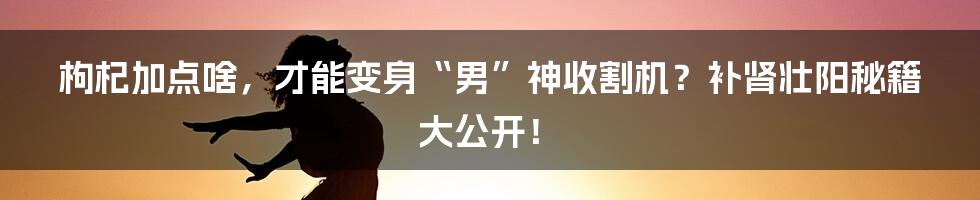 枸杞加点啥,才能变身“男”神收割机?补肾壮阳秘籍大公开!