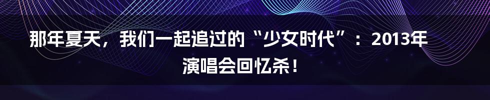 那年夏天，我们一起追过的“少女时代”：2013年演唱会回忆杀！