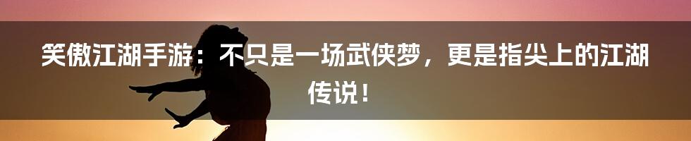 笑傲江湖手游：不只是一场武侠梦，更是指尖上的江湖传说！