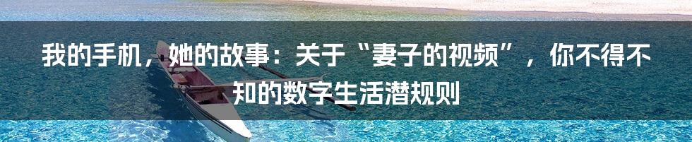 我的手机,她的故事:关于“妻子的视频”,你不得不知的数字生活潜规则