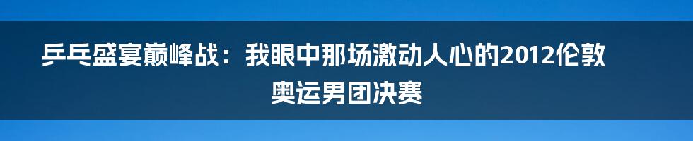 乒乓盛宴巅峰战：我眼中那场激动人心的2012伦敦奥运男团决赛