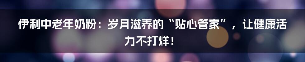 伊利中老年奶粉：岁月滋养的“贴心管家”，让健康活力不打烊！