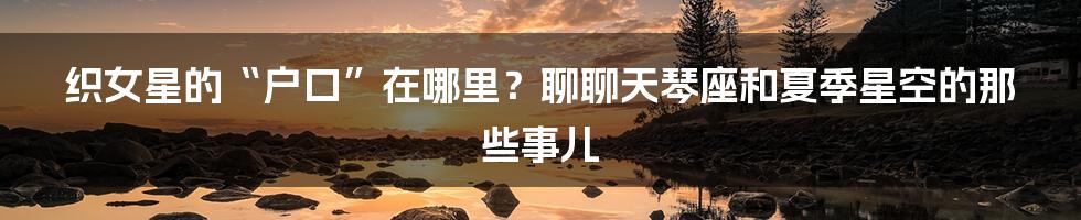 织女星的“户口”在哪里？聊聊天琴座和夏季星空的那些事儿