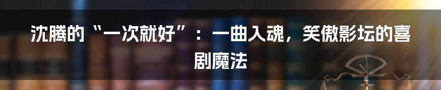 沈腾的“一次就好”:一曲入魂,笑傲影坛的喜剧魔法
