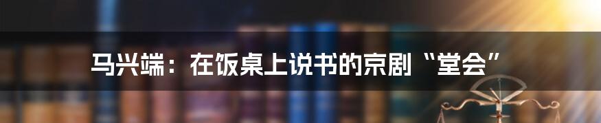 马兴端:在饭桌上说书的京剧“堂会”