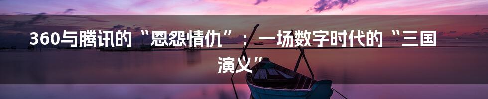 360与腾讯的“恩怨情仇”：一场数字时代的“三国演义”