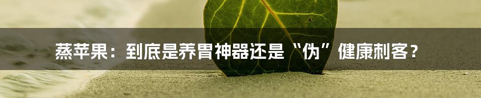 蒸苹果：到底是养胃神器还是“伪”健康刺客？