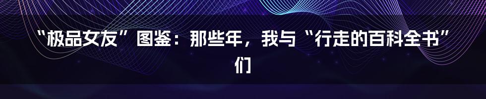 “极品女友”图鉴：那些年，我与“行走的百科全书”们
