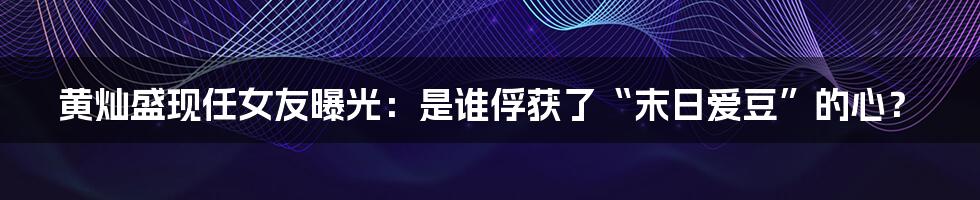 黄灿盛现任女友曝光:是谁俘获了“末日爱豆”的心?
