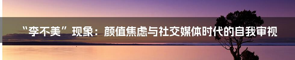 “李不美”现象：颜值焦虑与社交媒体时代的自我审视