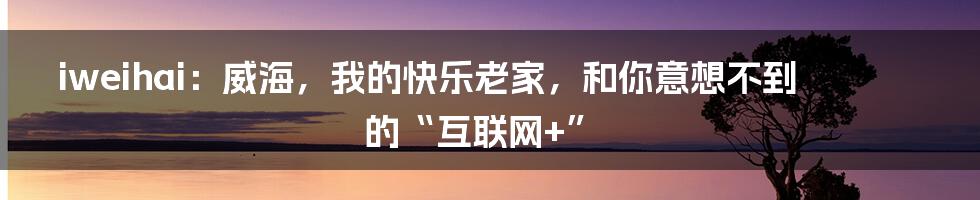 iweihai：威海，我的快乐老家，和你意想不到的“互联网+”