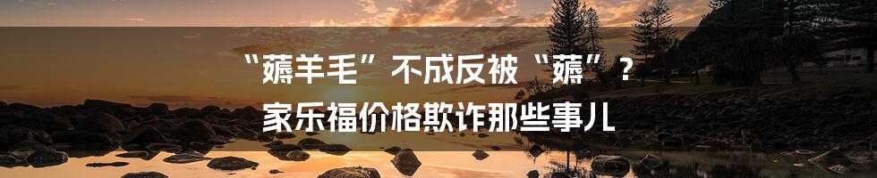 “薅羊毛”不成反被“薅”？ 家乐福价格欺诈那些事儿
