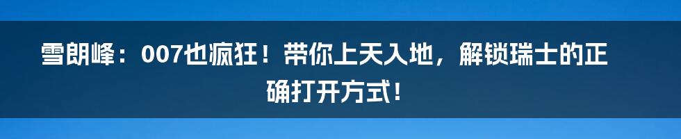 雪朗峰：007也疯狂！带你上天入地，解锁瑞士的正确打开方式！