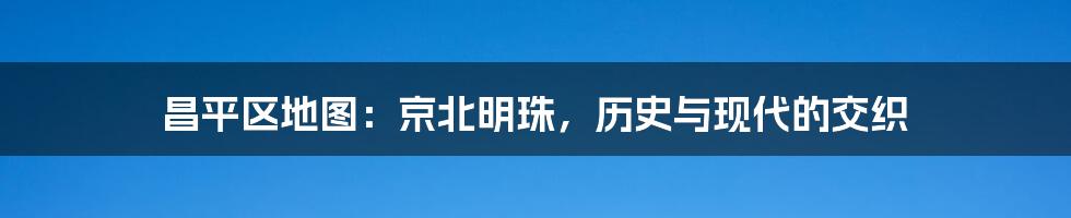 昌平区地图：京北明珠，历史与现代的交织