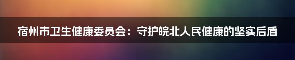 宿州市卫生健康委员会：守护皖北人民健康的坚实后盾