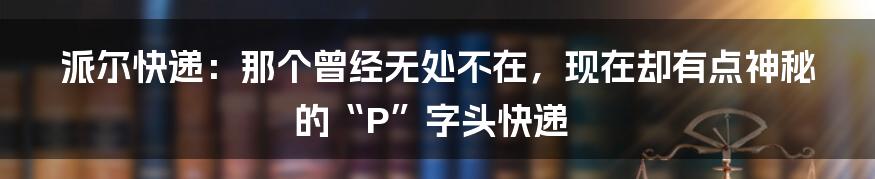 派尔快递:那个曾经无处不在,现在却有点神秘的“P”字头快递