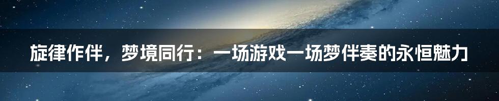 旋律作伴，梦境同行：一场游戏一场梦伴奏的永恒魅力