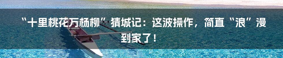 “十里桃花万杨柳”猜城记：这波操作，简直“浪”漫到家了！