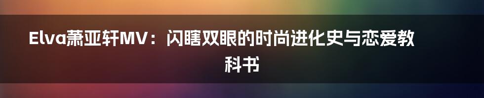 Elva萧亚轩MV：闪瞎双眼的时尚进化史与恋爱教科书